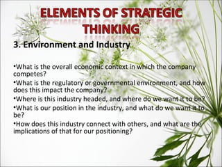 3. Environment and Industry What is the overall economic context in which the company competes?  What is the regulatory or governmental environment, and how does this impact the company?  Where is this industry headed, and where do we want it to be?  What is our position in the industry, and what do we want it to be?  How does this industry connect with others, and what are the implications of that for our positioning? 