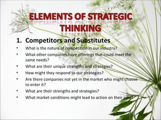 Competitors and Substitutes What is the nature of competition in our industry?  What other companies have offerings that could meet the same needs?  What are their unique strengths and strategies?  How might they respond to our strategies?  Are there companies not yet in the market who might choose to enter it?  What are their strengths and strategies?  What market conditions might lead to action on their part? 
