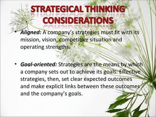 Aligned:  A company’s strategies must fit with its mission, vision, competitive situation and operating strengths. Goal-oriented:  Strategies are the means by which a company sets out to achieve its goals. Effective strategies, then, set clear expected outcomes and make explicit links between these outcomes and the company’s goals. 