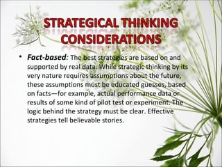 Fact-based :  The best strategies are based on and supported by real data. While strategic thinking by its very nature requires assumptions about the future, these assumptions must be educated guesses, based on facts—for example, actual performance data or results of some kind of pilot test or experiment. The logic behind the strategy must be clear. Effective  strategies tell believable stories. 