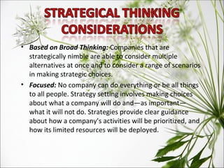 Based on Broad Thinking:  Companies that are strategically nimble are able to consider multiple alternatives at once and to consider a range of scenarios in making strategic choices. Focused:  No company can do everything or be all things to all people. Strategy setting involves making choices about what a company will do and—as important—what it will not do. Strategies provide clear guidance about how a company’s activities will be prioritized, and how its limited resources will be deployed. 