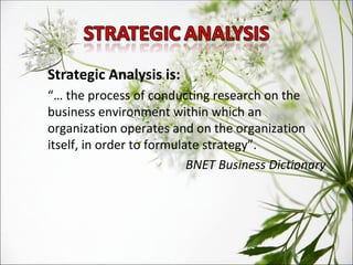 Strategic Analysis is: “…  the process of conducting research on the business environment within which an organization operates and on the organization itself, in order to formulate strategy”. BNET Business Dictionary  
