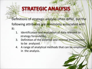 Definitions of strategic analysis often differ, but the following attributes are commonly associated with it:  Identification and evaluation of data relevant to  strategy formulation.  Definition of the external and internal environment to be  analyzed.  A range of analytical methods that can be employed in  the analysis.  