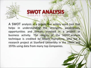 A SWOT  analysis is a simple but widely used tool that helps in understanding the strengths, weaknesses, opportunities and threats involved in a project or business activity. The origins of the SWOT analysis technique is credited by Albert Humphrey, who led a research project at Stanford University in the 1960s and 1970s using data from many top companies. 