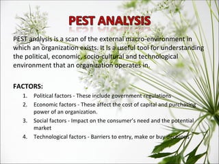 PEST analysis is a scan of the external macro-environment in which an organization exists. It is a useful tool for understanding the political, economic, socio-cultural and technological environment that an organization operates in. FACTORS: Political factors - These include government regulations Economic factors - These affect the cost of capital and purchasing power of an organization. Social factors - Impact on the consumer’s need and the potential market Technological factors - Barriers to entry, make or buy decisions 