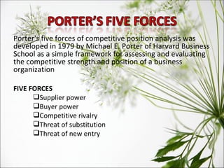 Porter's five forces of competitive position analysis was developed in 1979 by Michael E. Porter of Harvard Business School as a simple framework for assessing and evaluating the competitive strength and position of a business organization FIVE FORCES Supplier power Buyer power Competitive rivalry Threat of substitution Threat of new entry 