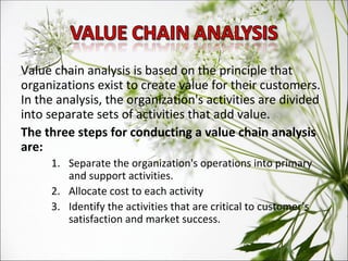 Value chain analysis is based on the principle that organizations exist to create value for their customers. In the analysis, the organization's activities are divided into separate sets of activities that add value. The three steps for conducting a value chain analysis are: Separate the organization's operations into primary and support activities. Allocate cost to each activity Identify the activities that are critical to customer’s satisfaction and market success. 