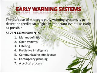 The purpose of strategic early warning systems is to detect or predict strategically important events as early as possible. SEVEN COMPONENTS Market definition Open systems Filtering Predictive intelligence Communicating intelligence Contingency planning A cyclical process 