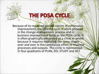 Because of its repeated cyclical nature of continuous improvement, the Deming cycle is often phrased in the change management process and in business improvement fields as the PDSA cycle. It is often graphically presented as a circle or wheel because it requires repeating the same stages over and over in the continuous effort to improve processes and outputs. The circle is represented in four quadrants of PLAN, DO, STUDY and ACT 
