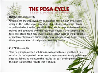 DO  the planned activity Implement the improvement or problem-solving plan by actually doing it. This is the implementation stage during which the plan is actually tried out in the operation. The people responsible need to be trained and equipped with the resources necessary to complete the task. This stage itself may involve a mini PDCA cycle as the problems of implementation are discovered and resolved and we begin to see if the implementation of the plan is providing results. CHECK  the results The new implemented solution is evaluated to see whether it has resulted in the expected performance improvement. Analyze the new data available and measure the results to see if the implementation of the plan is giving the results that it should. 