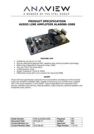 Article Number: PDS ALA0080-2000 Prepared: RK
Document Date: 2015-02-11 Verified: MC
Current Revision no.: A Approved: MC
Current Revision Date: 2015-06-02 Page Number: 1 of 19
PRODUCT SPECIFICATION
AUDIO LINE AMPLIFIER ALA0080-2000
FEATURE LIST
· 2x45Wrms into 6Ω @ 1% THD
· Entirely differential patented APC (adaptive pole control) amplifier technology
· 80kHz load independent frequency range (-3dB)
· Very low THD in the audio band
· 115dB dynamic range
· Output impedance <5mΩ @ 100Hz
· Differential inputs with 0.1% resistors for improved CMRR
SCOPE
These technical specifications describes the functionalities and features of the Anaview
Audio Line Amplifier ALA0080-2000, capable of delivering up to 2x45W when supplied
with a DC source between 12 and 25VDC. Typical applications are networked audio
devices, portable audio devices, docking stations, audio receivers, powered speakers and
residential audio system.
 