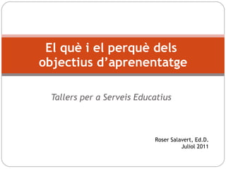 Tallers per a Serveis Educatius El què i el perquè dels  objectius d’aprenentatge Roser Salavert, Ed.D. Juliol 2011 