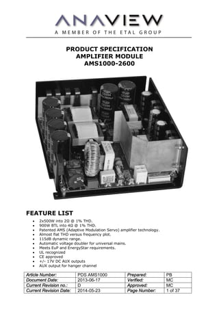 Article Number: PDS AMS1000 Prepared: PB
Document Date: 2013-06-17 Verified: MC
Current Revision no.: D Approved: MC
Current Revision Date: 2014-05-23 Page Number: 1 of 37
PRODUCT SPECIFICATION
AMPLIFIER MODULE
AMS1000-2600
FEATURE LIST
· 2x500W into 2Ω @ 1% THD.
· 900W BTL into 4Ω @ 1% THD.
· Patented AMS (Adaptive Modulation Servo) amplifier technology.
· Almost flat THD versus frequency plot.
· 115dB dynamic range.
· Automatic voltage doubler for universal mains.
· Meets EuP and EnergyStar requirements.
· UL recognized
· CE approved
· +/- 17V DC AUX outputs
· AUX output for hanger channel
 