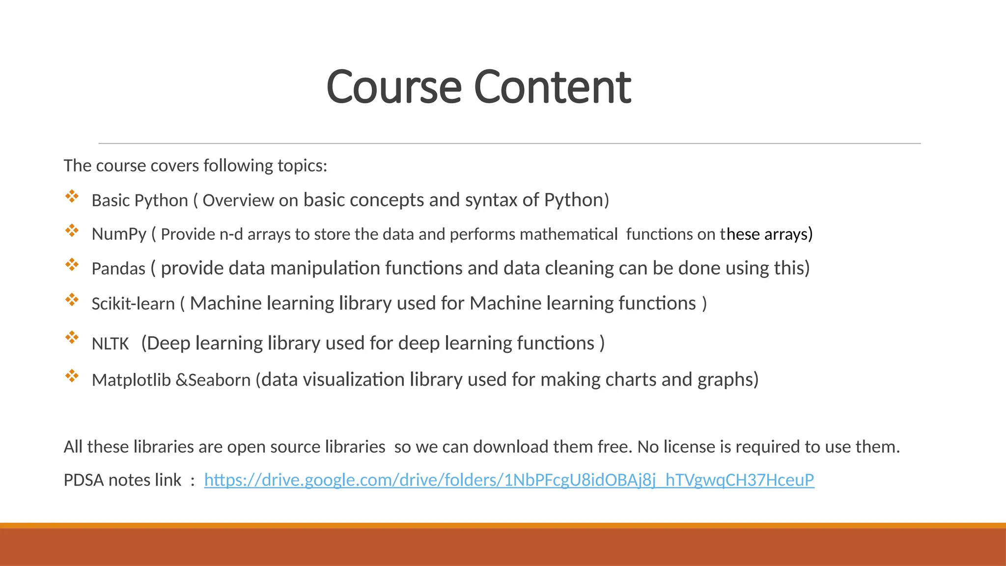 Course Content
The course covers following topics:
 Basic Python ( Overview on basic concepts and syntax of Python)
 NumPy ( Provide n-d arrays to store the data and performs mathematical functions on these arrays)
 Pandas ( provide data manipulation functions and data cleaning can be done using this)
 Scikit-learn ( Machine learning library used for Machine learning functions )
 NLTK (Deep learning library used for deep learning functions )
 Matplotlib &Seaborn (data visualization library used for making charts and graphs)
All these libraries are open source libraries so we can download them free. No license is required to use them.
PDSA notes link : https://drive.google.com/drive/folders/1NbPFcgU8idOBAj8j_hTVgwqCH37HceuP
 