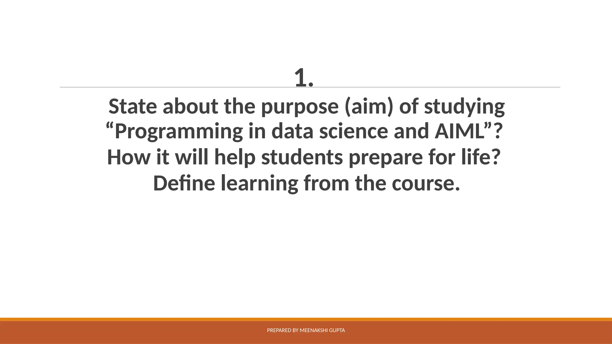 1.
State about the purpose (aim) of studying
“Programming in data science and AIML”?
How it will help students prepare for life?
Define learning from the course.
PREPARED BY MEENAKSHI GUPTA
 