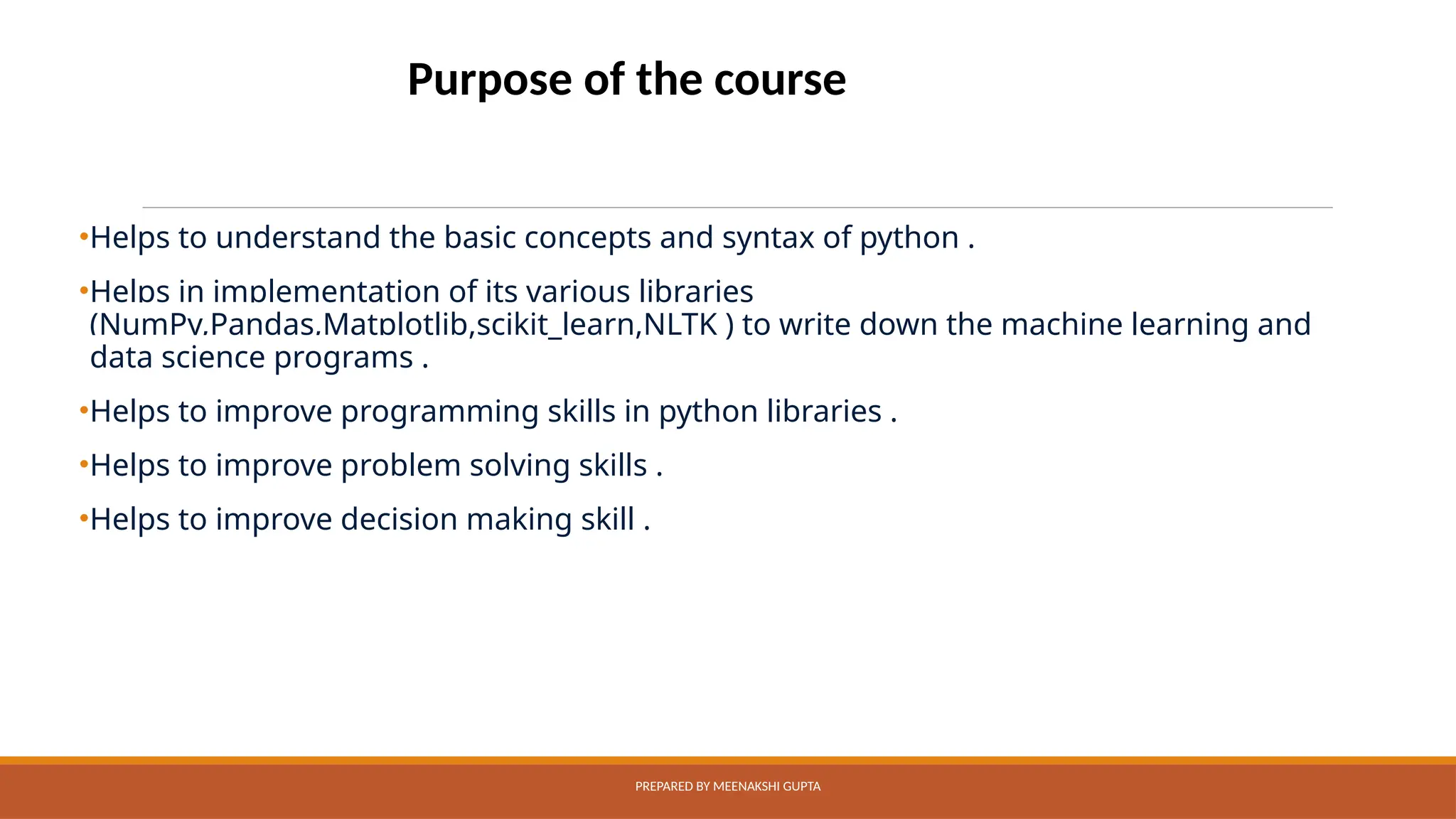 •Helps to understand the basic concepts and syntax of python .
•Helps in implementation of its various libraries
(NumPy,Pandas,Matplotlib,scikit_learn,NLTK ) to write down the machine learning and
data science programs .
•Helps to improve programming skills in python libraries .
•Helps to improve problem solving skills .
•Helps to improve decision making skill .
PREPARED BY MEENAKSHI GUPTA
Purpose of the course
 