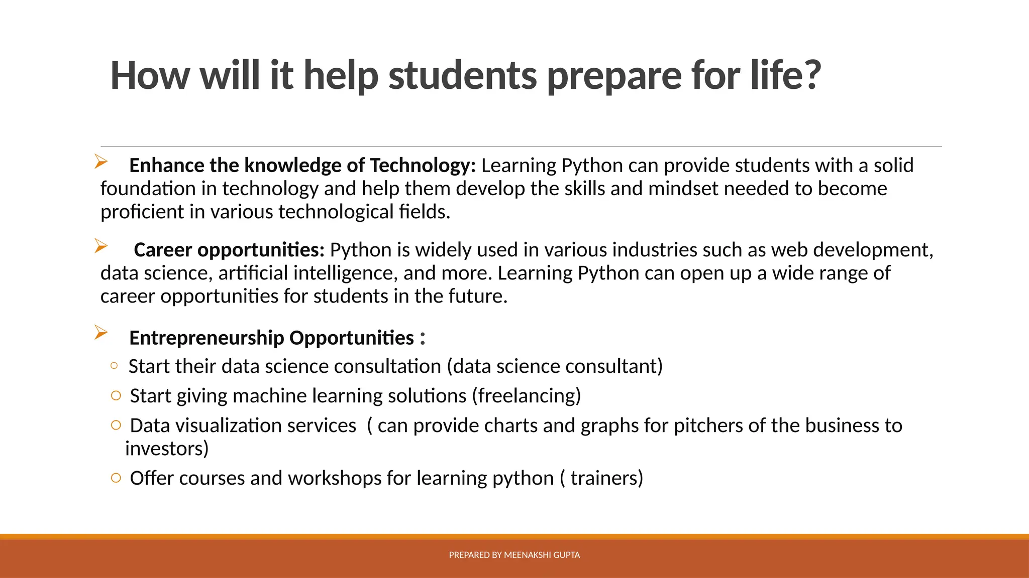 How will it help students prepare for life?
 Enhance the knowledge of Technology: Learning Python can provide students with a solid
foundation in technology and help them develop the skills and mindset needed to become
proficient in various technological fields.
 Career opportunities: Python is widely used in various industries such as web development,
data science, artificial intelligence, and more. Learning Python can open up a wide range of
career opportunities for students in the future.
 Entrepreneurship Opportunities :
o Start their data science consultation (data science consultant)
o Start giving machine learning solutions (freelancing)
o Data visualization services ( can provide charts and graphs for pitchers of the business to
investors)
o Offer courses and workshops for learning python ( trainers)
PREPARED BY MEENAKSHI GUPTA
 
