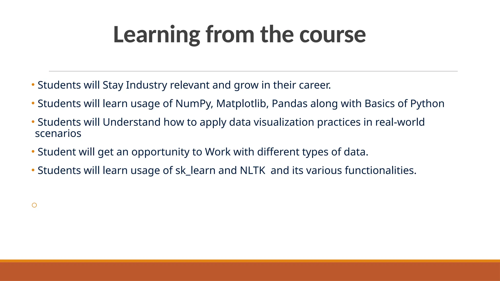 Learning from the course
• Students will Stay Industry relevant and grow in their career.
• Students will learn usage of NumPy, Matplotlib, Pandas along with Basics of Python
• Students will Understand how to apply data visualization practices in real-world
scenarios
• Student will get an opportunity to Work with different types of data.
• Students will learn usage of sk_learn and NLTK and its various functionalities.
o
 