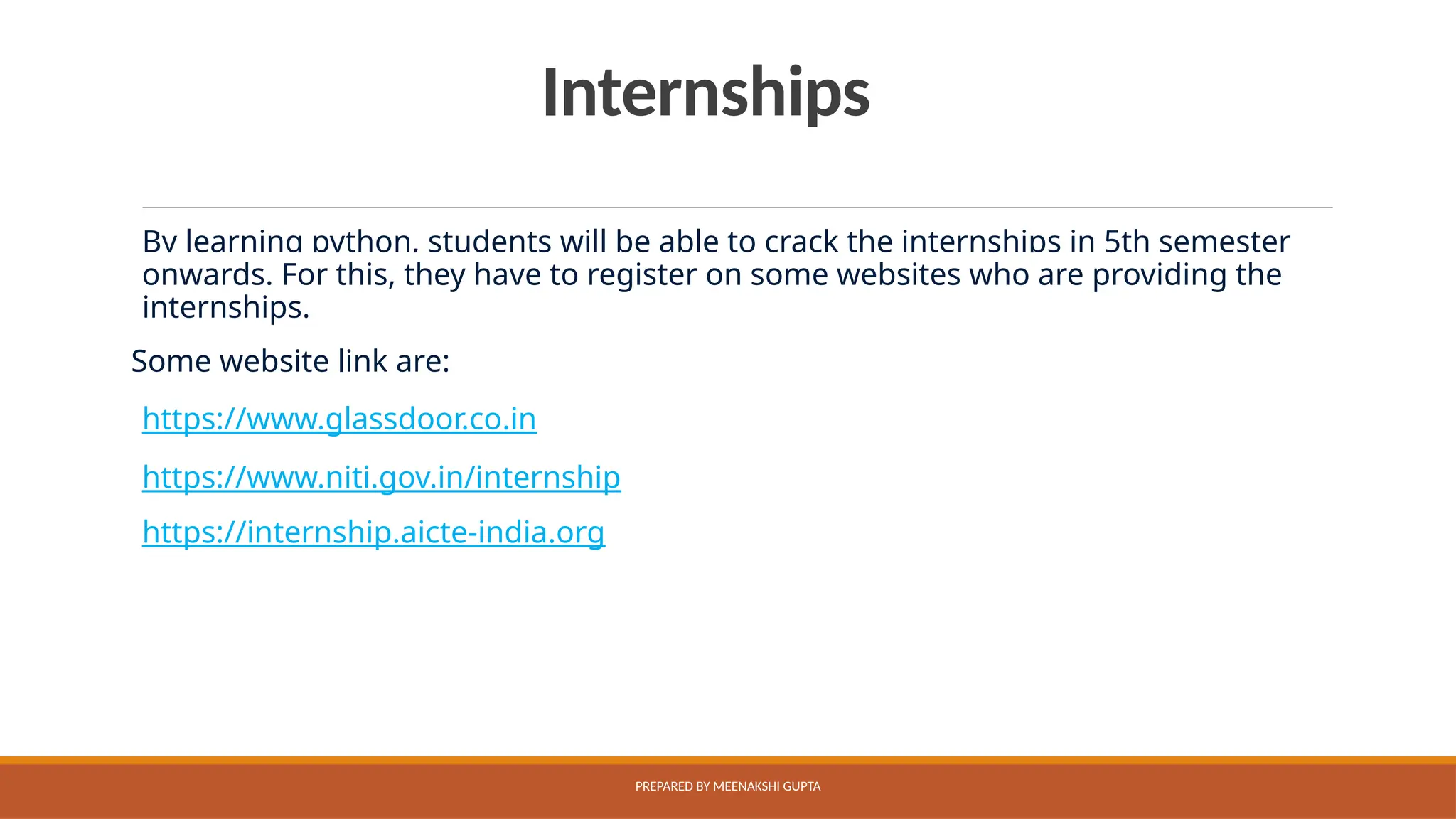 Internships
By learning python, students will be able to crack the internships in 5th semester
onwards. For this, they have to register on some websites who are providing the
internships.
Some website link are:
https://www.glassdoor.co.in
https://www.niti.gov.in/internship
https://internship.aicte-india.org
PREPARED BY MEENAKSHI GUPTA
 