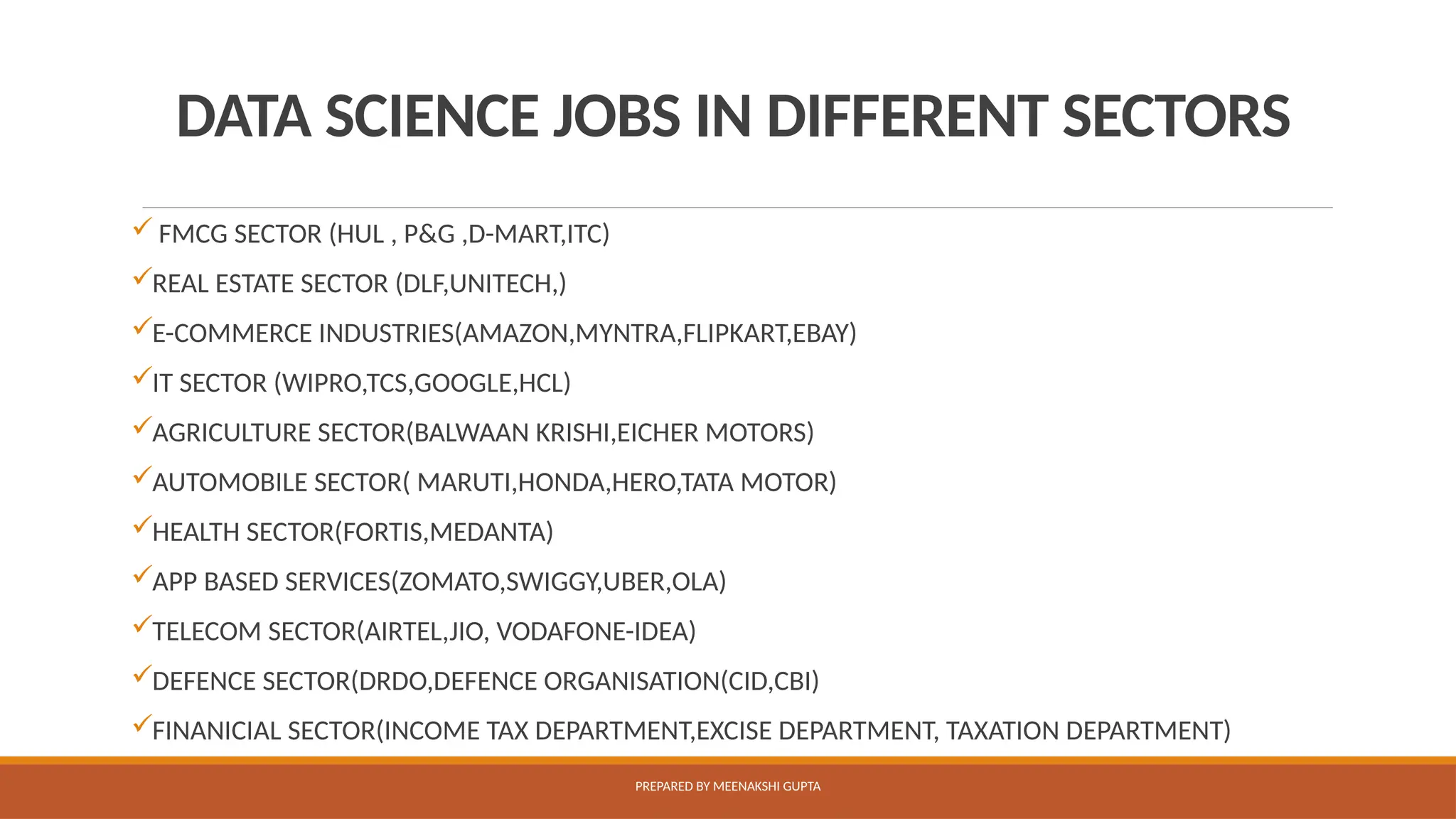 DATA SCIENCE JOBS IN DIFFERENT SECTORS
 FMCG SECTOR (HUL , P&G ,D-MART,ITC)
REAL ESTATE SECTOR (DLF,UNITECH,)
E-COMMERCE INDUSTRIES(AMAZON,MYNTRA,FLIPKART,EBAY)
IT SECTOR (WIPRO,TCS,GOOGLE,HCL)
AGRICULTURE SECTOR(BALWAAN KRISHI,EICHER MOTORS)
AUTOMOBILE SECTOR( MARUTI,HONDA,HERO,TATA MOTOR)
HEALTH SECTOR(FORTIS,MEDANTA)
APP BASED SERVICES(ZOMATO,SWIGGY,UBER,OLA)
TELECOM SECTOR(AIRTEL,JIO, VODAFONE-IDEA)
DEFENCE SECTOR(DRDO,DEFENCE ORGANISATION(CID,CBI)
FINANICIAL SECTOR(INCOME TAX DEPARTMENT,EXCISE DEPARTMENT, TAXATION DEPARTMENT)
PREPARED BY MEENAKSHI GUPTA
 