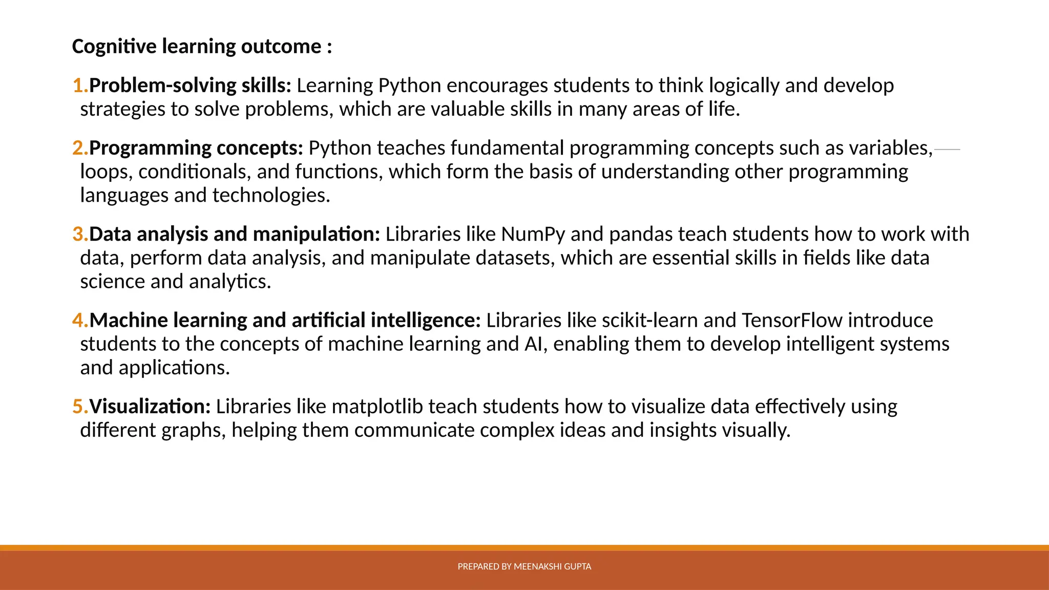 Cognitive learning outcome :
1.Problem-solving skills: Learning Python encourages students to think logically and develop
strategies to solve problems, which are valuable skills in many areas of life.
2.Programming concepts: Python teaches fundamental programming concepts such as variables,
loops, conditionals, and functions, which form the basis of understanding other programming
languages and technologies.
3.Data analysis and manipulation: Libraries like NumPy and pandas teach students how to work with
data, perform data analysis, and manipulate datasets, which are essential skills in fields like data
science and analytics.
4.Machine learning and artificial intelligence: Libraries like scikit-learn and TensorFlow introduce
students to the concepts of machine learning and AI, enabling them to develop intelligent systems
and applications.
5.Visualization: Libraries like matplotlib teach students how to visualize data effectively using
different graphs, helping them communicate complex ideas and insights visually.
PREPARED BY MEENAKSHI GUPTA
 
