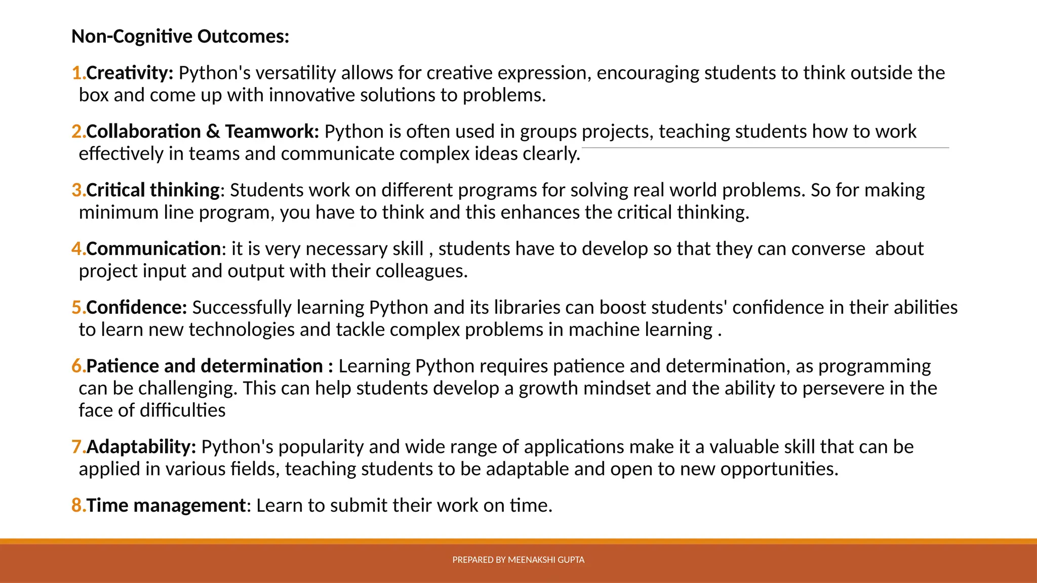 Non-Cognitive Outcomes:
1.Creativity: Python's versatility allows for creative expression, encouraging students to think outside the
box and come up with innovative solutions to problems.
2.Collaboration & Teamwork: Python is often used in groups projects, teaching students how to work
effectively in teams and communicate complex ideas clearly.
3.Critical thinking: Students work on different programs for solving real world problems. So for making
minimum line program, you have to think and this enhances the critical thinking.
4.Communication: it is very necessary skill , students have to develop so that they can converse about
project input and output with their colleagues.
5.Confidence: Successfully learning Python and its libraries can boost students' confidence in their abilities
to learn new technologies and tackle complex problems in machine learning .
6.Patience and determination : Learning Python requires patience and determination, as programming
can be challenging. This can help students develop a growth mindset and the ability to persevere in the
face of difficulties
7.Adaptability: Python's popularity and wide range of applications make it a valuable skill that can be
applied in various fields, teaching students to be adaptable and open to new opportunities.
8.Time management: Learn to submit their work on time.
PREPARED BY MEENAKSHI GUPTA
 