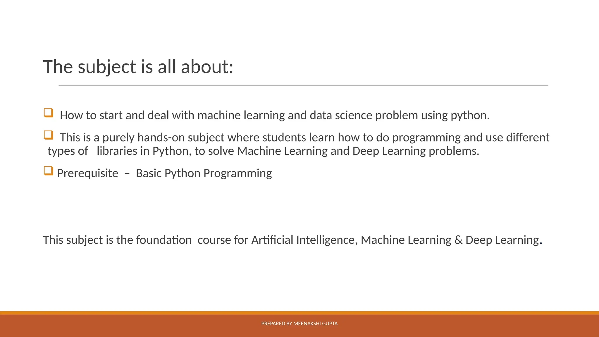 The subject is all about:
 How to start and deal with machine learning and data science problem using python.
 This is a purely hands-on subject where students learn how to do programming and use different
types of libraries in Python, to solve Machine Learning and Deep Learning problems.
 Prerequisite – Basic Python Programming
This subject is the foundation course for Artificial Intelligence, Machine Learning & Deep Learning.
PREPARED BY MEENAKSHI GUPTA
 