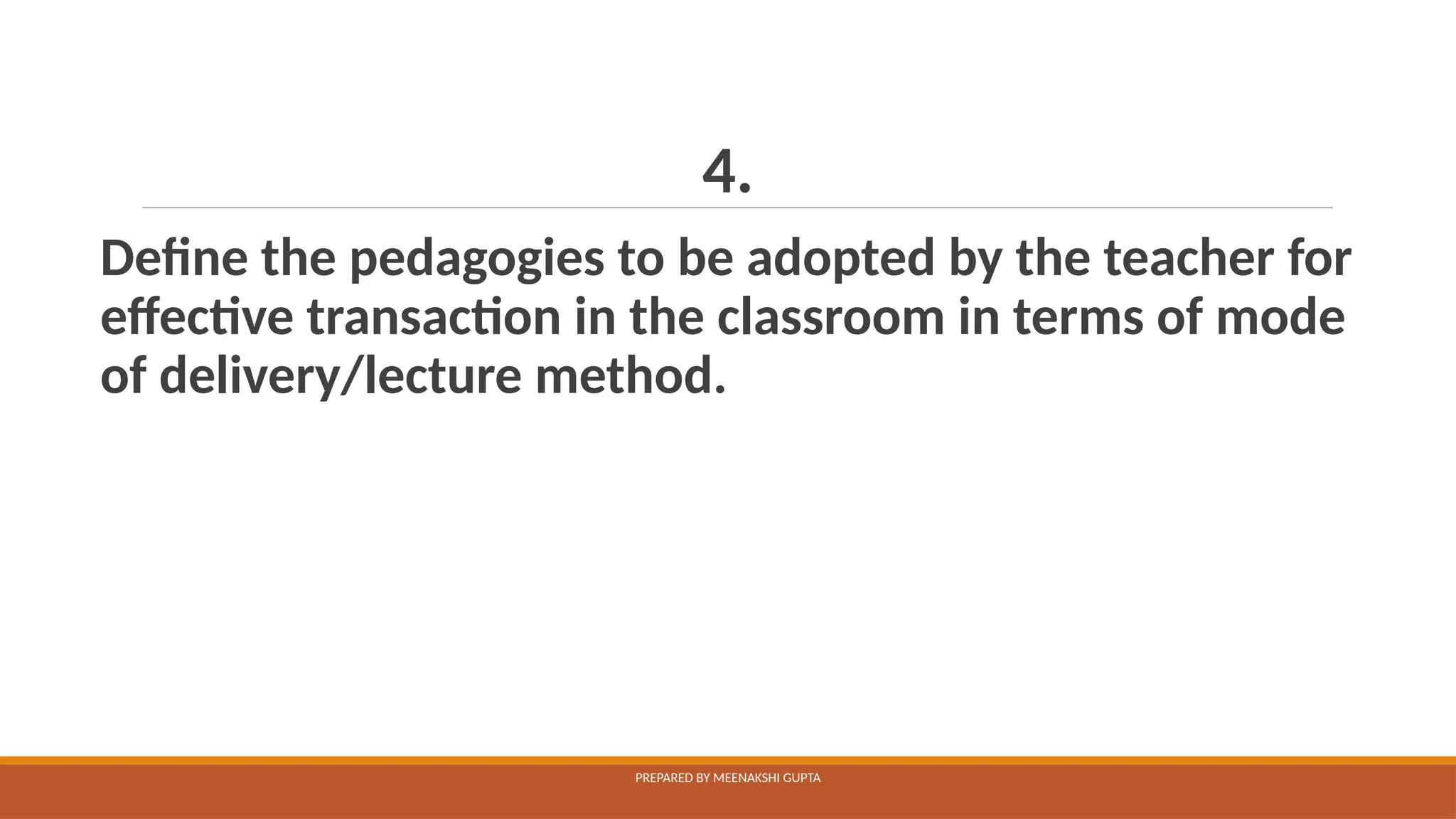 4.
Define the pedagogies to be adopted by the teacher for
effective transaction in the classroom in terms of mode
of delivery/lecture method.
PREPARED BY MEENAKSHI GUPTA
 