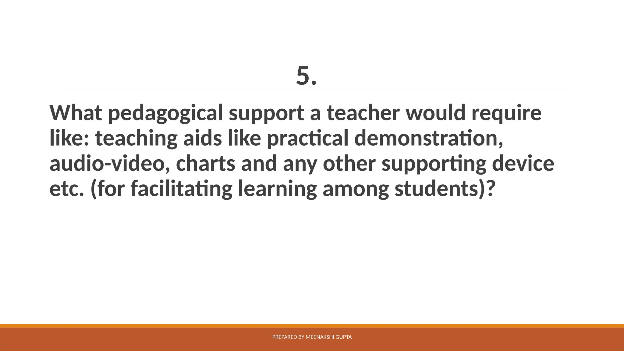 5.
What pedagogical support a teacher would require
like: teaching aids like practical demonstration,
audio-video, charts and any other supporting device
etc. (for facilitating learning among students)?
PREPARED BY MEENAKSHI GUPTA
 