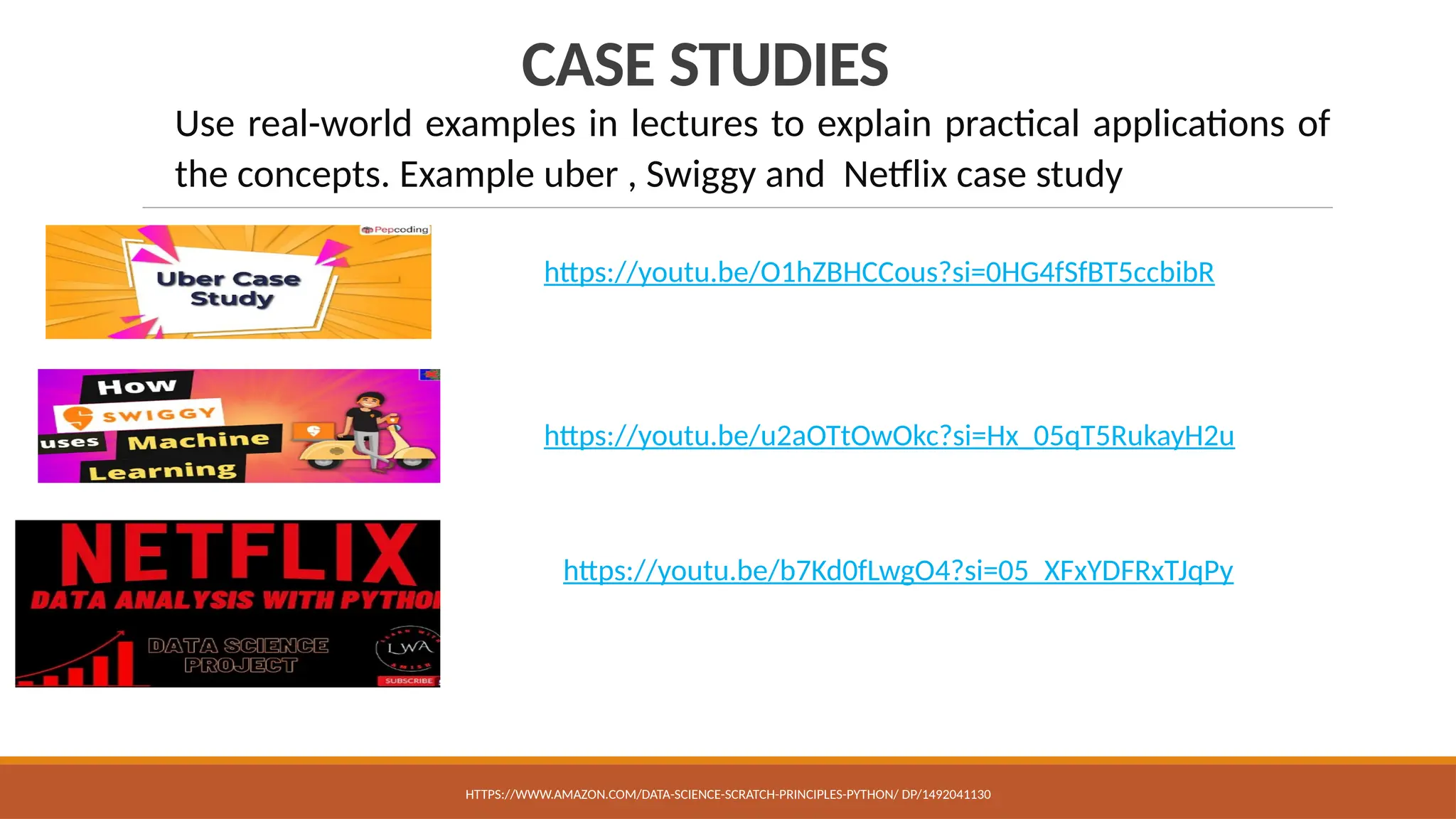 CASE STUDIES
Use real-world examples in lectures to explain practical applications of
the concepts. Example uber , Swiggy and Netflix case study
HTTPS://WWW.AMAZON.COM/DATA-SCIENCE-SCRATCH-PRINCIPLES-PYTHON/ DP/1492041130
https://youtu.be/u2aOTtOwOkc?si=Hx_05qT5RukayH2u
https://youtu.be/O1hZBHCCous?si=0HG4fSfBT5ccbibR
https://youtu.be/b7Kd0fLwgO4?si=05_XFxYDFRxTJqPy
 