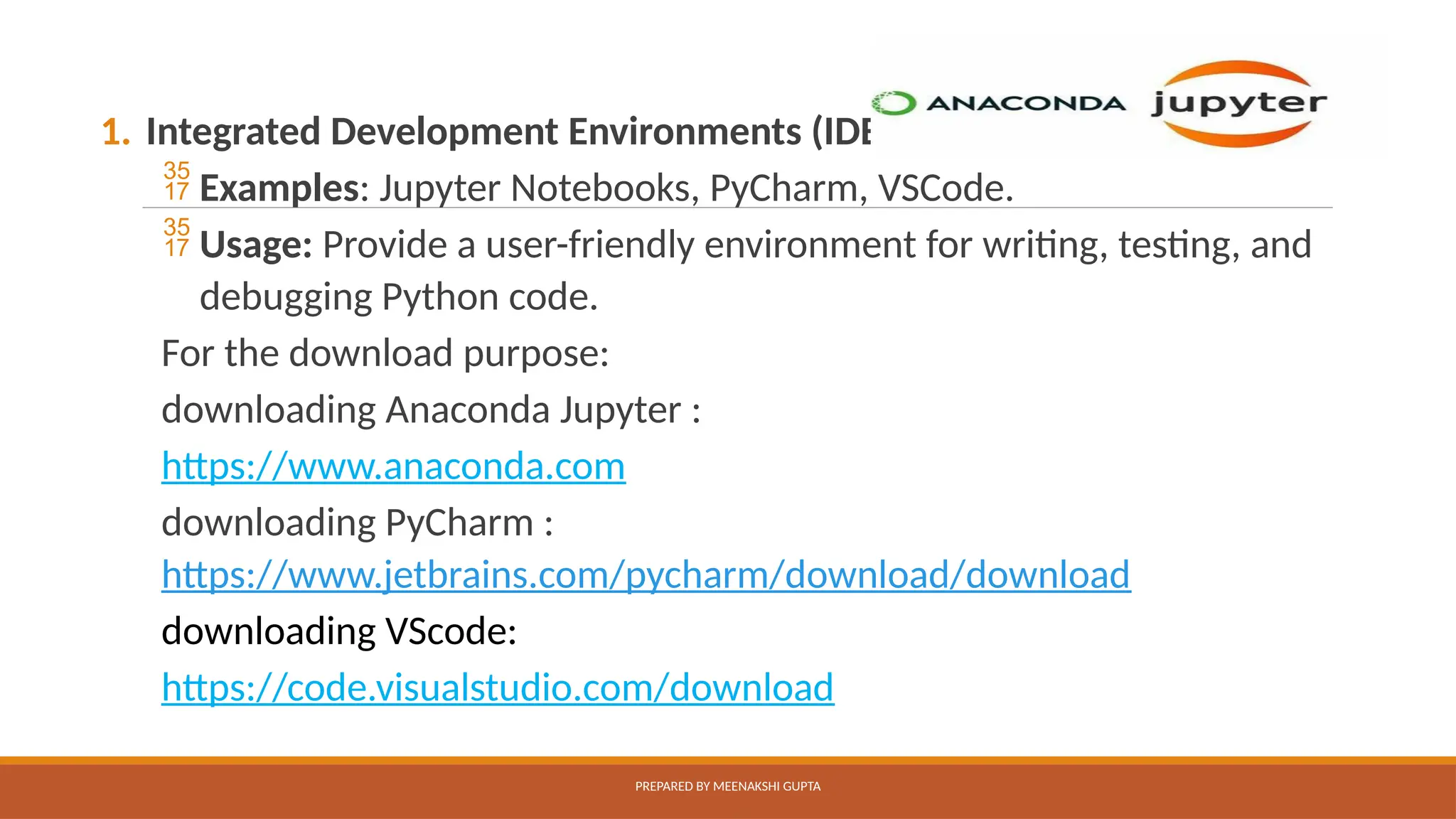 1. Integrated Development Environments (IDEs):
 Examples: Jupyter Notebooks, PyCharm, VSCode.
 Usage: Provide a user-friendly environment for writing, testing, and
debugging Python code.
For the download purpose:
downloading Anaconda Jupyter :
https://www.anaconda.com
downloading PyCharm :
https://www.jetbrains.com/pycharm/download/download
downloading VScode:
https://code.visualstudio.com/download
PREPARED BY MEENAKSHI GUPTA
 