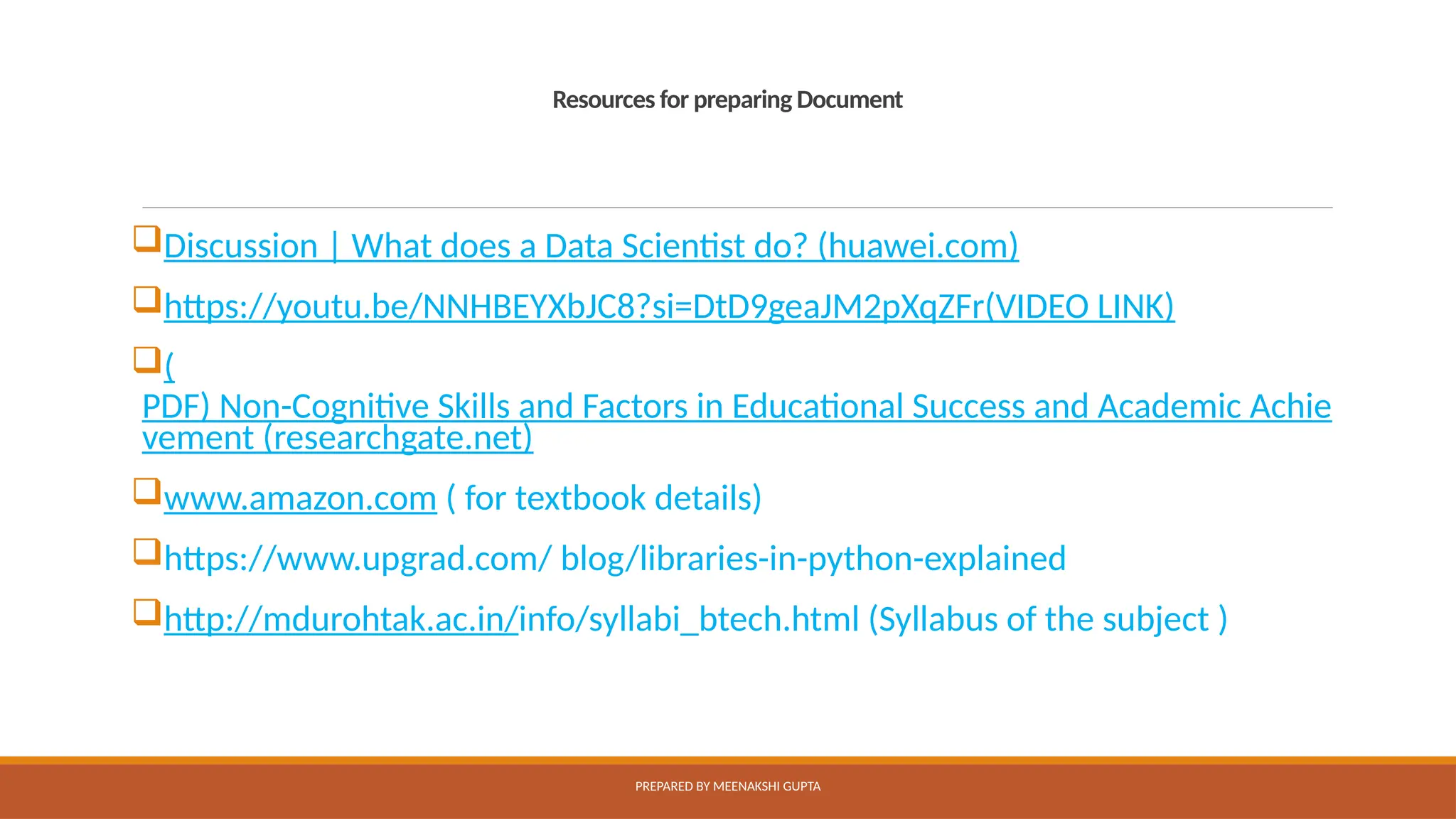 Resources for preparing Document
Discussion | What does a Data Scientist do? (huawei.com)
https://youtu.be/NNHBEYXbJC8?si=DtD9geaJM2pXqZFr(VIDEO LINK)
(
PDF) Non-Cognitive Skills and Factors in Educational Success and Academic Achie
vement (researchgate.net)
www.amazon.com ( for textbook details)
https://www.upgrad.com/ blog/libraries-in-python-explained
http://mdurohtak.ac.in/info/syllabi_btech.html (Syllabus of the subject )
PREPARED BY MEENAKSHI GUPTA
 