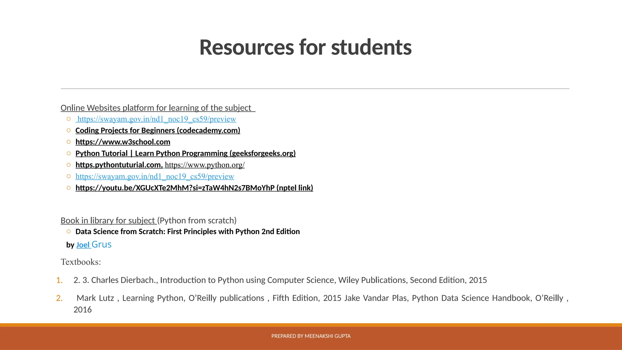Resources for students
Online Websites platform for learning of the subject
o https://swayam.gov.in/nd1_noc19_cs59/preview
o Coding Projects for Beginners (codecademy.com)
o https://www.w3school.com
o Python Tutorial | Learn Python Programming (geeksforgeeks.org)
o https.pythontuturial.com, https://www.python.org/
o https://swayam.gov.in/nd1_noc19_cs59/preview
o https://youtu.be/XGUcXTe2MhM?si=zTaW4hN2s7BMoYhP (nptel link)
Book in library for subject (Python from scratch)
o Data Science from Scratch: First Principles with Python 2nd Edition
by Joel Grus
Textbooks:
1. 2. 3. Charles Dierbach., Introduction to Python using Computer Science, Wiley Publications, Second Edition, 2015
2. Mark Lutz , Learning Python, O’Reilly publications , Fifth Edition, 2015 Jake Vandar Plas, Python Data Science Handbook, O’Reilly ,
2016
PREPARED BY MEENAKSHI GUPTA
 