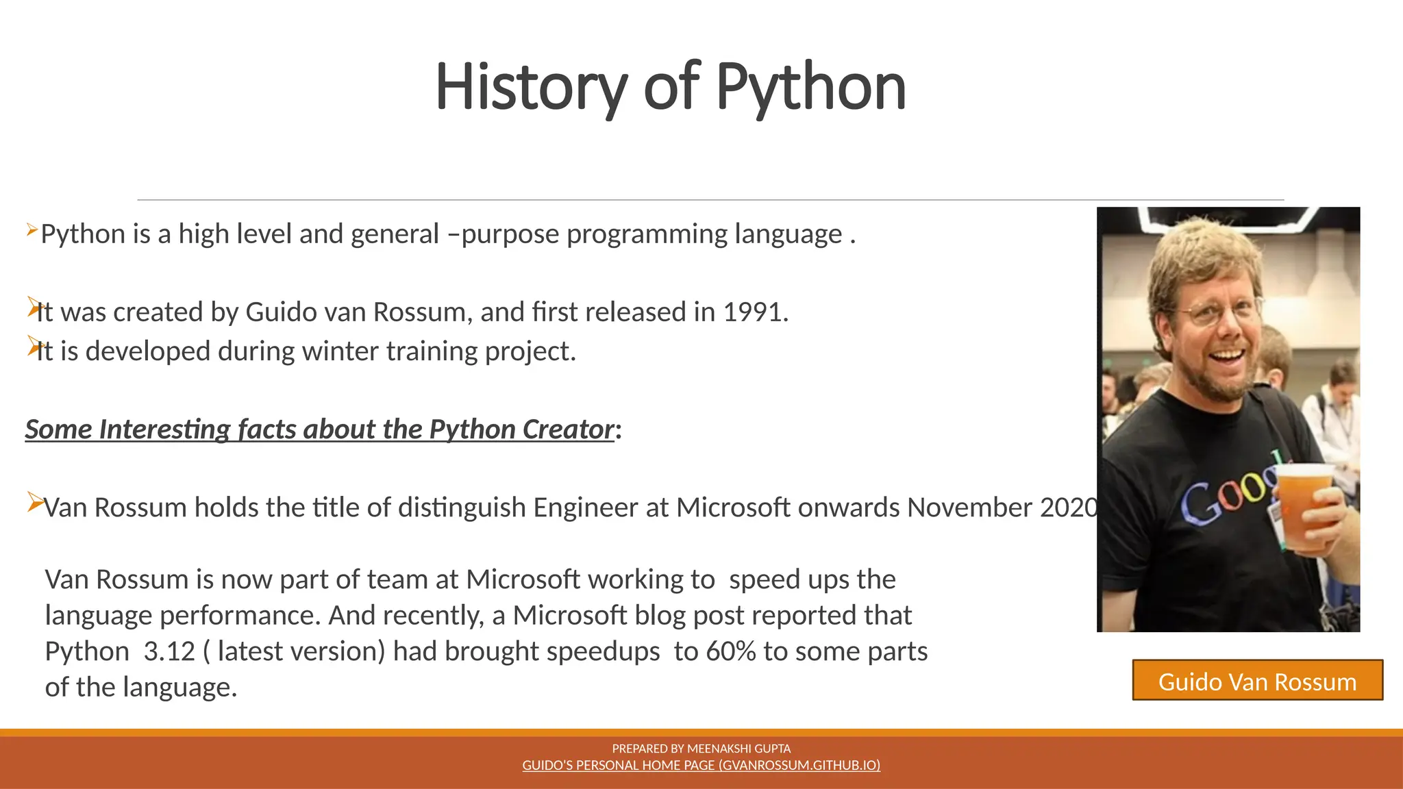 History of Python
Python is a high level and general –purpose programming language .

It was created by Guido van Rossum, and first released in 1991.

It is developed during winter training project.
Some Interesting facts about the Python Creator:
Van Rossum holds the title of distinguish Engineer at Microsoft onwards November 2020.
Van Rossum is now part of team at Microsoft working to speed ups the
language performance. And recently, a Microsoft blog post reported that
Python 3.12 ( latest version) had brought speedups to 60% to some parts
of the language.
PREPARED BY MEENAKSHI GUPTA
GUIDO'S PERSONAL HOME PAGE (GVANROSSUM.GITHUB.IO)
Guido Van Rossum
 