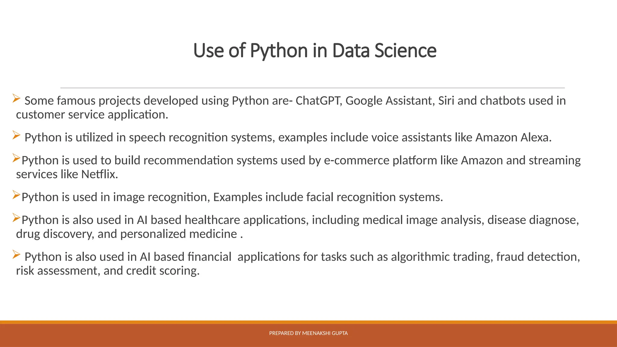Use of Python in Data Science
 Some famous projects developed using Python are- ChatGPT, Google Assistant, Siri and chatbots used in
customer service application.
 Python is utilized in speech recognition systems, examples include voice assistants like Amazon Alexa.
Python is used to build recommendation systems used by e-commerce platform like Amazon and streaming
services like Netflix.
Python is used in image recognition, Examples include facial recognition systems.
Python is also used in AI based healthcare applications, including medical image analysis, disease diagnose,
drug discovery, and personalized medicine .
 Python is also used in AI based financial applications for tasks such as algorithmic trading, fraud detection,
risk assessment, and credit scoring.
PREPARED BY MEENAKSHI GUPTA
 