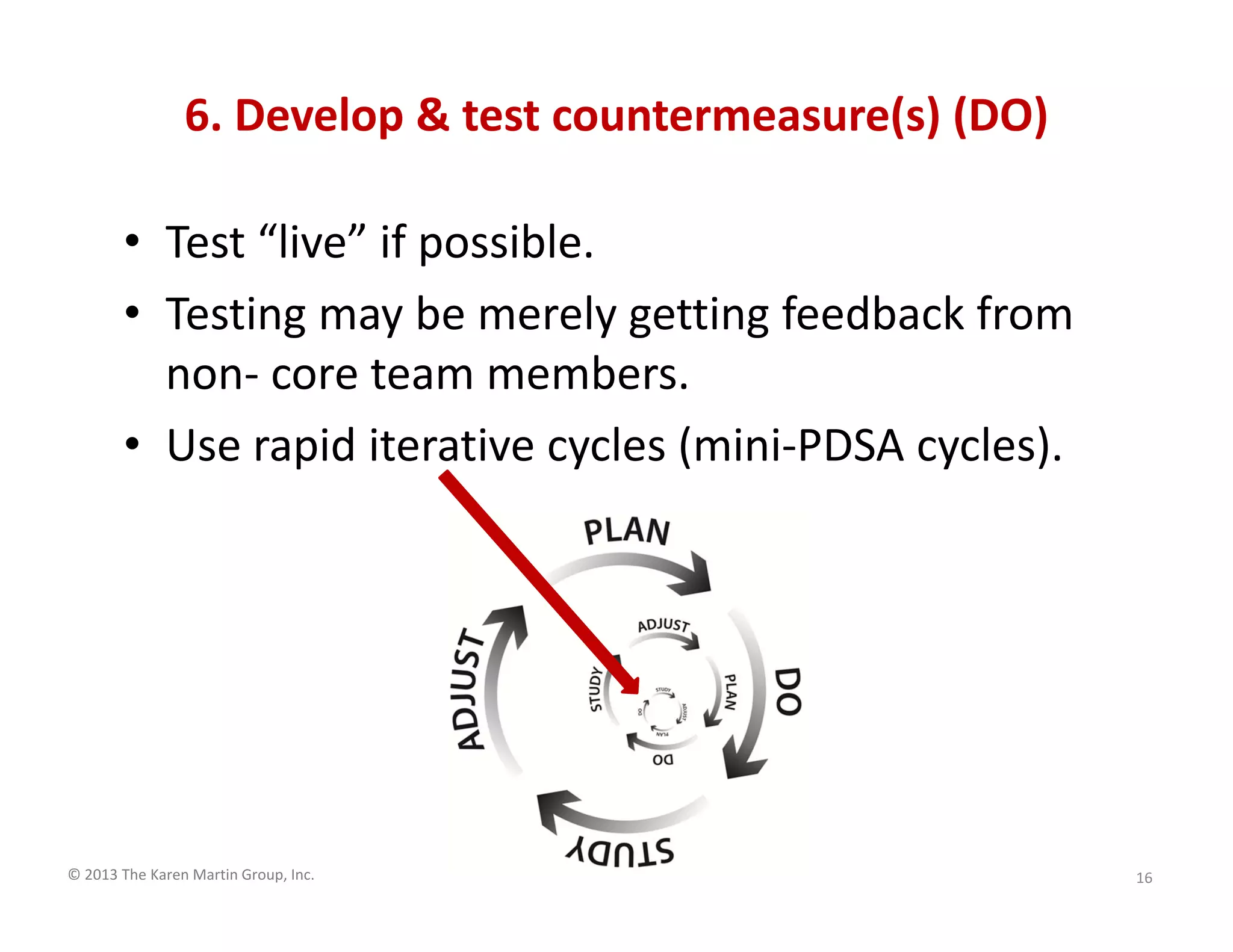 © 2013 The Karen Martin Group, Inc.
6. Develop & test countermeasure(s) (DO)
• Test “live” if possible.
• Testing may be merely getting feedback from
non- core team members.
• Use rapid iterative cycles (mini-PDSA cycles).
16
 