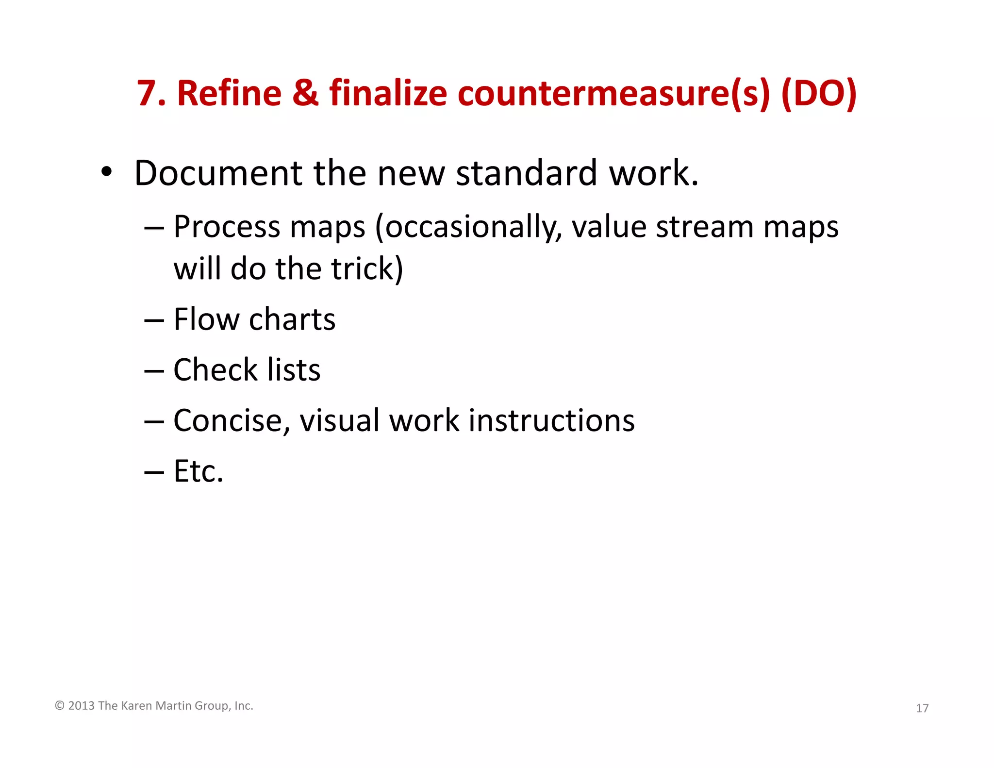 © 2013 The Karen Martin Group, Inc.
7. Refine & finalize countermeasure(s) (DO)
• Document the new standard work.
– Process maps (occasionally, value stream maps
will do the trick)
– Flow charts
– Check lists
– Concise, visual work instructions
– Etc.
17
 
