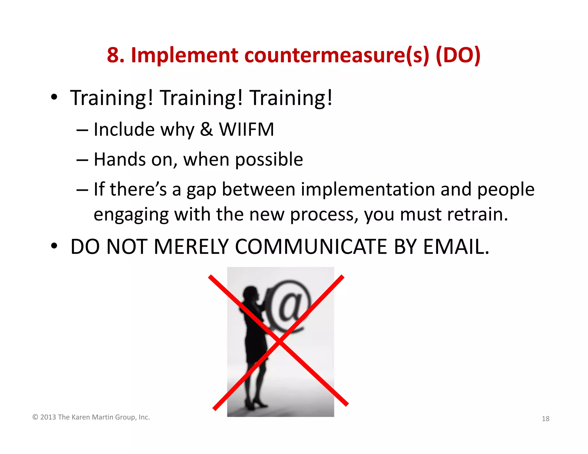 © 2013 The Karen Martin Group, Inc.
8. Implement countermeasure(s) (DO)
• Training! Training! Training!
– Include why & WIIFM
– Hands on, when possible
– If there’s a gap between implementation and people
engaging with the new process, you must retrain.
• DO NOT MERELY COMMUNICATE BY EMAIL.
18
 