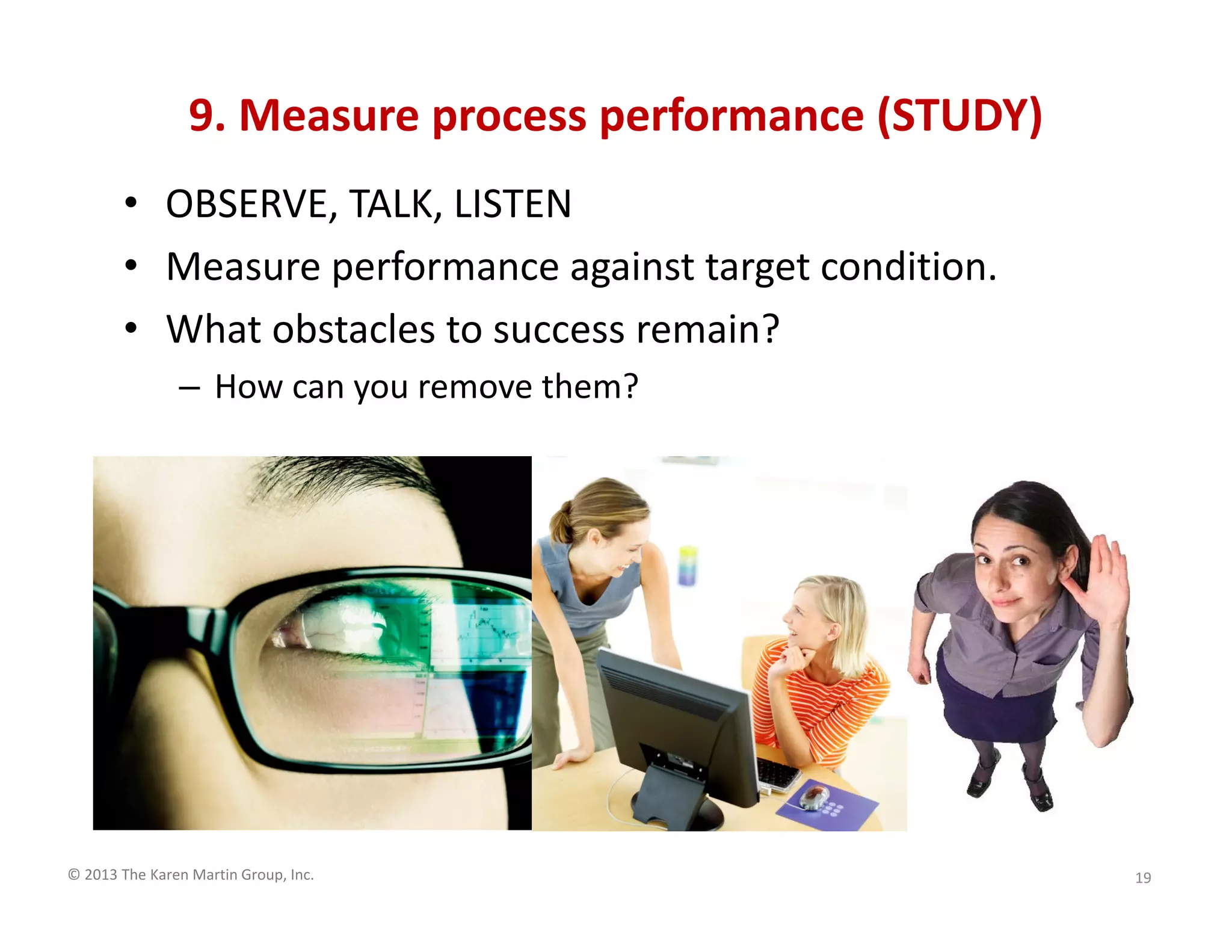 © 2013 The Karen Martin Group, Inc.
9. Measure process performance (STUDY)
19
• OBSERVE, TALK, LISTEN
• Measure performance against target condition.
• What obstacles to success remain?
– How can you remove them?
 