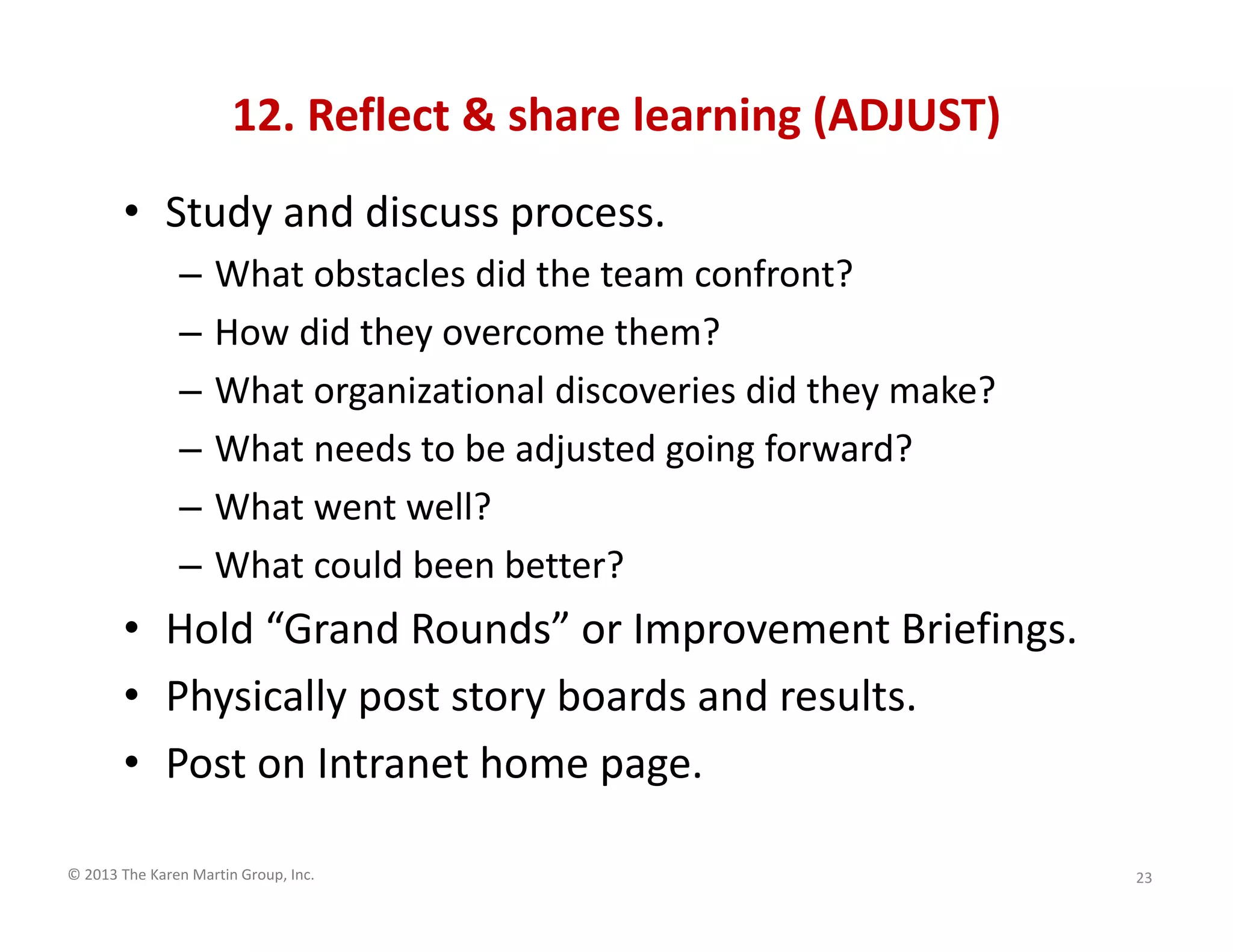 © 2013 The Karen Martin Group, Inc.
12. Reflect & share learning (ADJUST)
• Study and discuss process.
– What obstacles did the team confront?
– How did they overcome them?
– What organizational discoveries did they make?
– What needs to be adjusted going forward?
– What went well?
– What could been better?
• Hold “Grand Rounds” or Improvement Briefings.
• Physically post story boards and results.
• Post on Intranet home page.
23
 