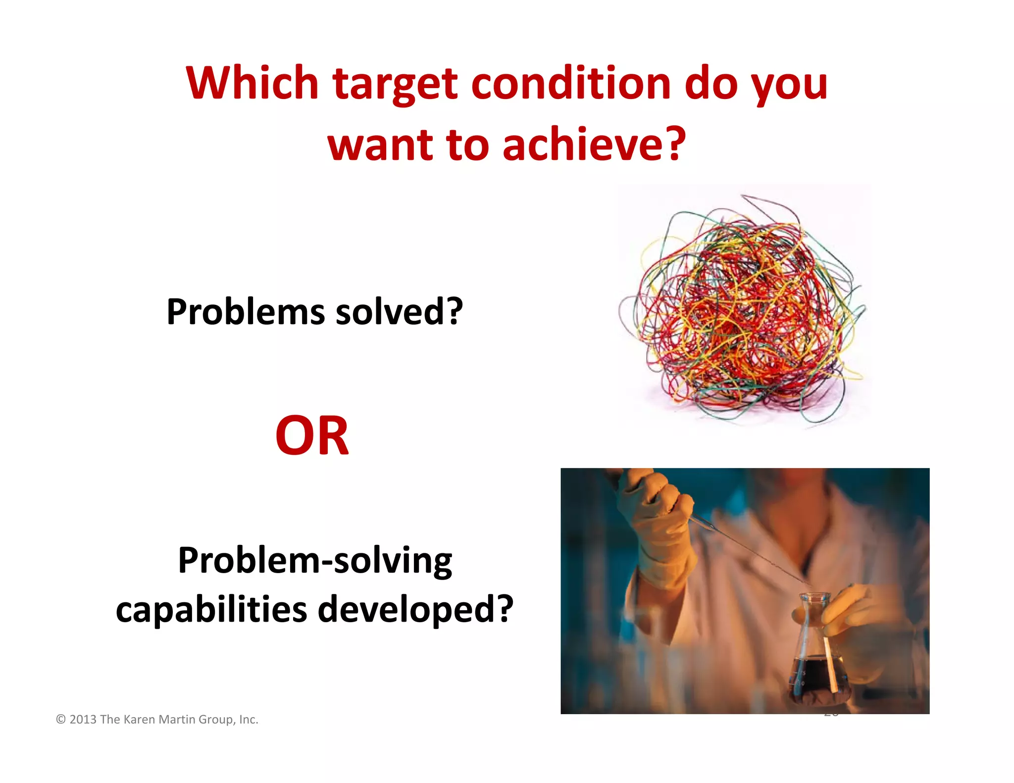 © 2013 The Karen Martin Group, Inc.
26
Problem-solving
capabilities developed?
Which target condition do you
want to achieve?
OR
Problems solved?
 
