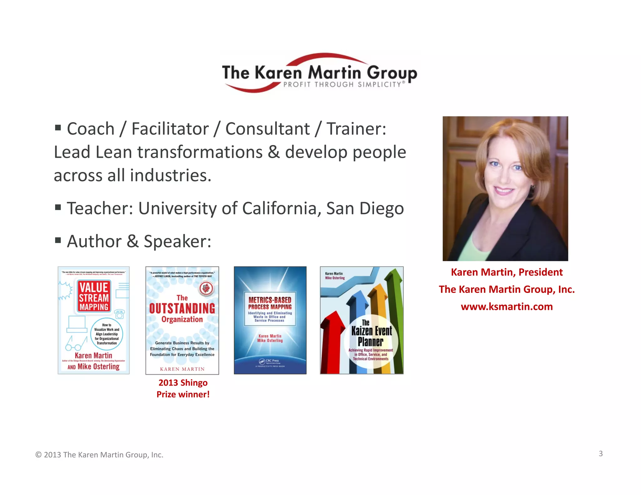 © 2013 The Karen Martin Group, Inc.
 Coach / Facilitator / Consultant / Trainer:
Lead Lean transformations & develop people
across all industries.
 Teacher: University of California, San Diego
 Author & Speaker:
Karen Martin, President
The Karen Martin Group, Inc.
www.ksmartin.com
3
2013 Shingo
Prize winner!
 