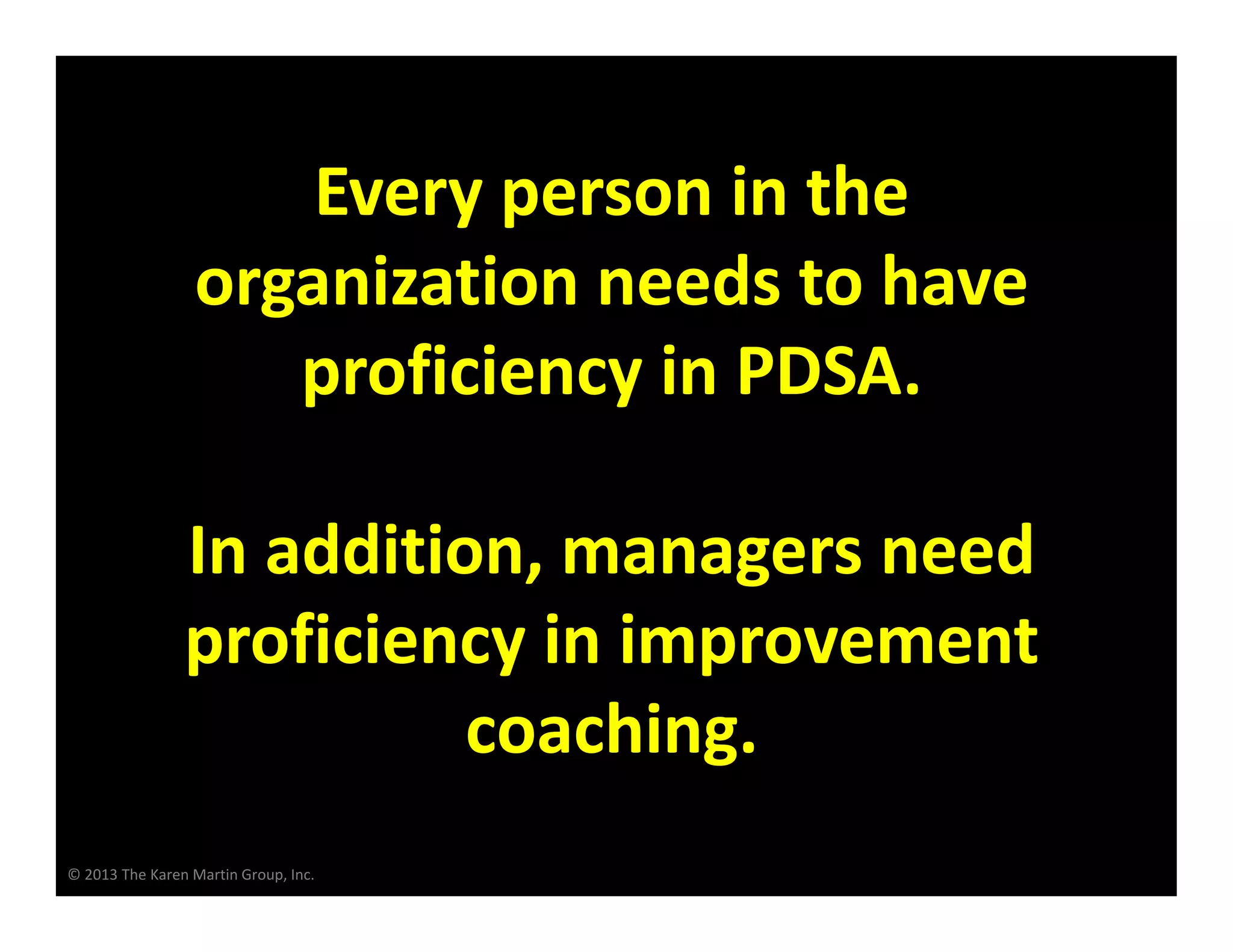 © 2013 The Karen Martin Group, Inc.
Every person in the
organization needs to have
proficiency in PDSA.
In addition, managers need
proficiency in improvement
coaching.
 