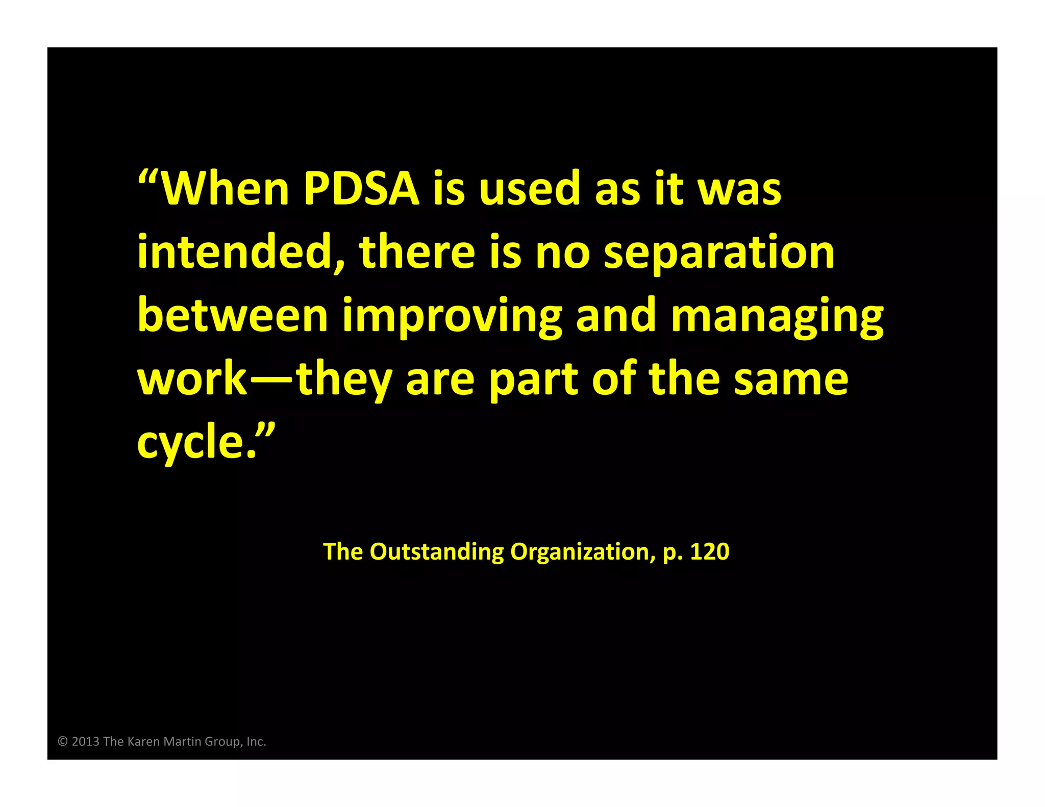 © 2013 The Karen Martin Group, Inc.
“When PDSA is used as it was
intended, there is no separation
between improving and managing
work—they are part of the same
cycle.”
The Outstanding Organization, p. 120
 