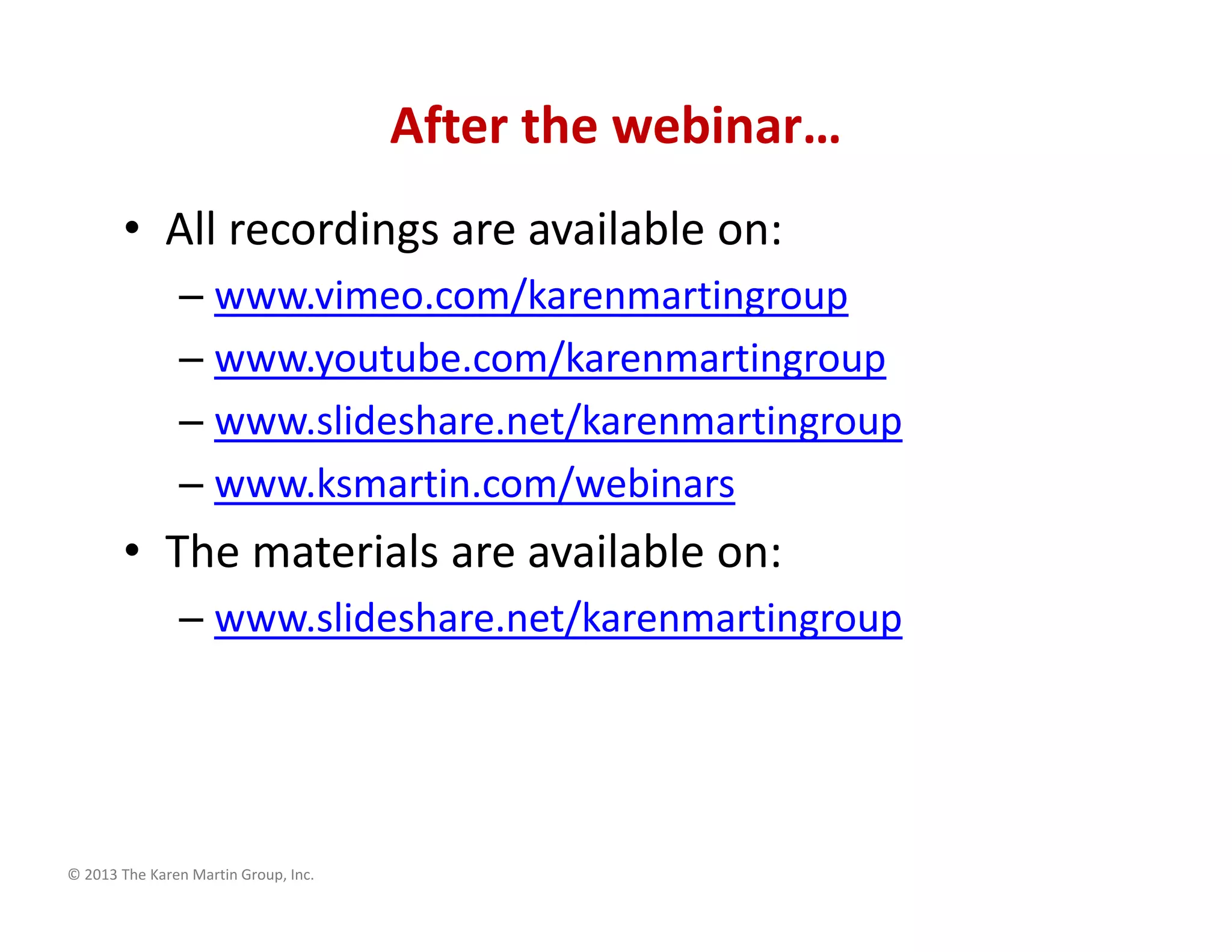 © 2013 The Karen Martin Group, Inc.
After the webinar…
• All recordings are available on:
– www.vimeo.com/karenmartingroup
– www.youtube.com/karenmartingroup
– www.slideshare.net/karenmartingroup
– www.ksmartin.com/webinars
• The materials are available on:
– www.slideshare.net/karenmartingroup
 