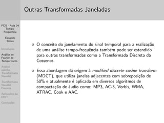 nida, no domnio 
discreto como: 
X(m; !) = 
1X 
1 
x[n]f [n  m]ej!n 
sendo f [n] uma func~ao janela de comprimento limitado L. Ou 
seja: f [n] = 0, se jnj  L=2 
Numa implementac~ao pratica, o deslocamento no tempo 
(representado pelo par^ametro m) n~ao pode ser realizado 
continuamente. 
Neste caso, deve-se escolher um conjunto de valores discretos 
de m usando um espacamento m pre-determinado. 
Quando m  L ha superposic~ao entre as janelas adjacentes. 
 