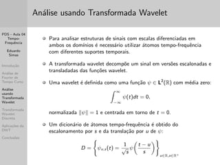 PDS - Aula 04 
Tempo- 
Frequ^encia 
Eduardo 
Simas 
Introduc~ao 
Analise de 
Fourier de 
Tempo Curto 
Analise 
usando 
Transformada 
Wavelet 
Transformada 
Wavelet 
Discreta 
Aplicac~oes da 
DWT 
Conclus~oes 
Exemplo de Visualizac~ao 2D da STFT 
(Espectrograma) 
No incio o sinal n~ao tem informac~ao em qualquer frequ^encia; Logo a seguir (p/ T  2) aparecem 
componentes de baixa frequ^encia; Para T  2 comecam aparecer componentes de frequ^encia mais 
alta; Quando 6  T  8 a energia esta concentrada em algumas faixas de frequ^encia; Em T  10 
percebe-se que ha energia em quase toda a faixa de frequ^encias analisada (provavelmente 
representando contaminac~ao por rudo branco). 
 