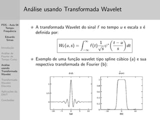 PDS - Aula 04 
Tempo- 
Frequ^encia 
Eduardo 
Simas 
Introduc~ao 
Analise de 
Fourier de 
Tempo Curto 
Analise 
usando 
Transformada 
Wavelet 
Transformada 
Wavelet 
Discreta 
Aplicac~oes da 
DWT 
Conclus~oes 
Outras Transformadas Janeladas 
O conceito do janelamento do sinal temporal para a realizac~ao 
de uma analise tempo-frequ^encia tambem pode ser estendido 
para outras transformadas como a Transformada Discreta da 
Cossenos. 
Essa abordagem da origem a modi 