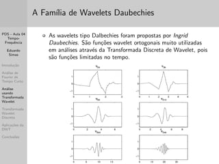 PDS - Aula 04 
Tempo- 
Frequ^encia 
Eduardo 
Simas 
Introduc~ao 
Analise de 
Fourier de 
Tempo Curto 
Analise 
usando 
Transformada 
Wavelet 
Transformada 
Wavelet 
Discreta 
Aplicac~oes da 
DWT 
Conclus~oes 
Limitac~oes da STFT 
Conforme mencionado anteriormente, a analise tempo-frequ^encia 
usando janelas e transformadas com func~oes de base invariantes 
(senos e/ou cossenos) apresenta uma limitac~ao inerente que e a 
resoluc~ao  