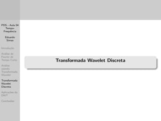 PDS - Aula 04 
Tempo- 
Frequ^encia 
Eduardo 
Simas 
Introduc~ao 
Analise de 
Fourier de 
Tempo Curto 
Analise 
usando 
Transformada 
Wavelet 
Transformada 
Wavelet 
Discreta 
Aplicac~oes da 
DWT 
Conclus~oes 
Exemplos utilizando o Matlab 
Para realizar analise de Fourier em janelas, o Matlab disp~oe de 
rotinas nativas como o spectrogram. 
Neste exemplo iremos utilizar exemplos de arquivos de audio 
(musicas) e visualizar a mudanca nos componentes de frequ^encia a 
medida que as musicas se desenvolvem no tempo. 
Foram utilizadas as musicas a seguir (disponveis para download 
juntamente com esse modulo de slides no arquivo 
ExMusicasPDSaula04.mat): 
- y1: Musica Carinhoso, executada pela OBMJ (Orquestra 
Brasileira de Musica Jamaicana); 
y2[-]: Musica I Could Have Died for You, executada pelos 
Red Hot Chili Peppers. 
As musicas podem ser importadas com o comando load. 
 